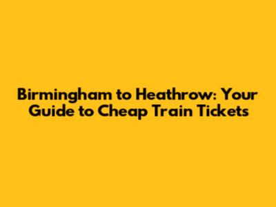 Birmingham to Heathrow: Your Guide to Cheap Train Tickets