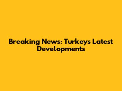 Breaking News: Turkey's Latest Developments
