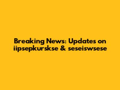 Breaking News: Updates on iipsepkurskse & seseiswsese