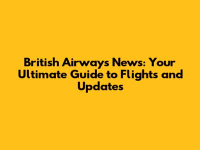 British Airways News: Your Ultimate Guide to Flights and Updates