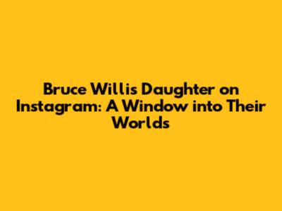 Bruce Willis' Daughter on Instagram: A Window into Their Worlds