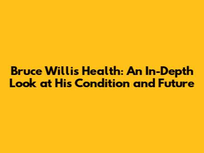 Bruce Willis' Health: An In-Depth Look at His Condition and Future