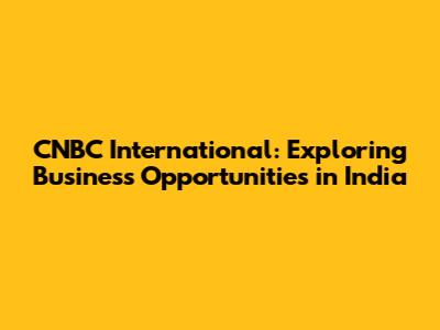 CNBC International: Exploring Business Opportunities in India