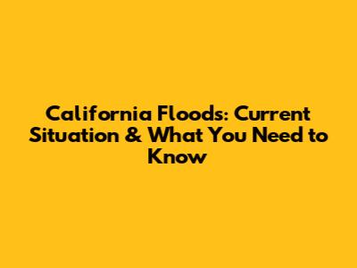 California Floods: Current Situation & What You Need to Know