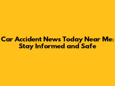 Car Accident News Today Near Me: Stay Informed and Safe