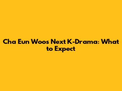 Cha Eun Woo's Next K-Drama: What to Expect