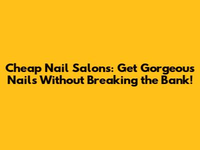 Cheap Nail Salons: Get Gorgeous Nails Without Breaking the Bank!