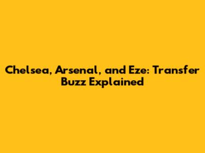 Chelsea, Arsenal, and Eze: Transfer Buzz Explained