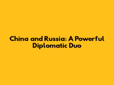 China and Russia: A Powerful Diplomatic Duo
