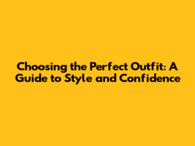 Choosing the Perfect Outfit: A Guide to Style and Confidence