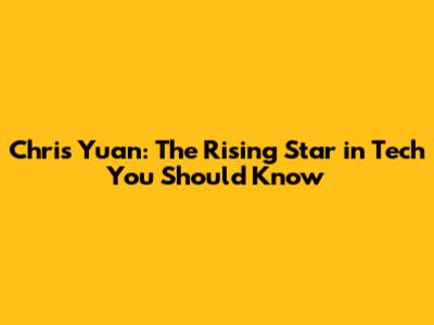Chris Yuan: The Rising Star in Tech You Should Know