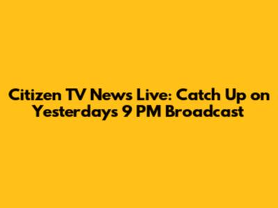 Citizen TV News Live: Catch Up on Yesterday's 9 PM Broadcast