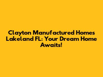 Clayton Manufactured Homes Lakeland FL: Your Dream Home Awaits!