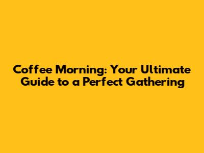 Coffee Morning: Your Ultimate Guide to a Perfect Gathering