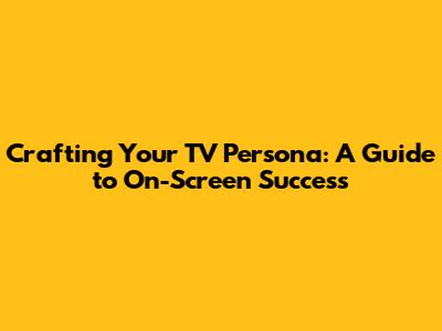 Crafting Your TV Persona: A Guide to On-Screen Success