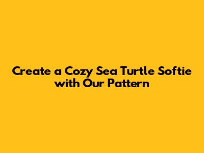 Create a Cozy Sea Turtle Softie with Our Pattern