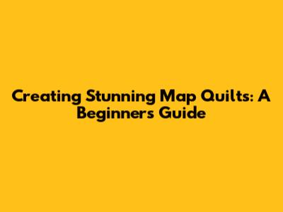 Creating Stunning Map Quilts: A Beginner's Guide
