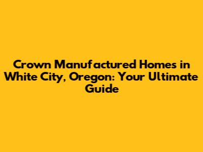 Crown Manufactured Homes in White City, Oregon: Your Ultimate Guide