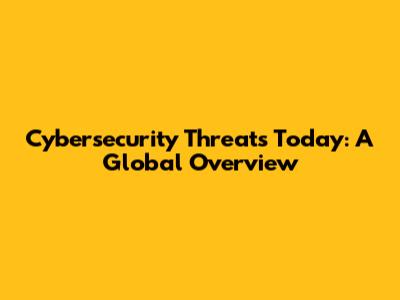 Cybersecurity Threats Today: A Global Overview