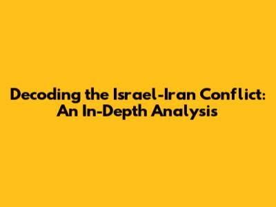 Decoding the Israel-Iran Conflict: An In-Depth Analysis