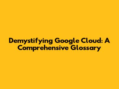 Demystifying Google Cloud: A Comprehensive Glossary