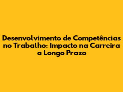 Desenvolvimento de Competências no Trabalho: Impacto na Carreira a Longo Prazo