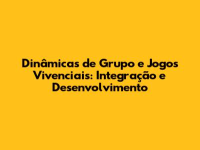 Dinâmicas de Grupo e Jogos Vivenciais: Integração e Desenvolvimento