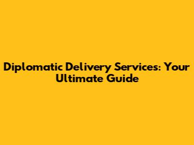 Diplomatic Delivery Services: Your Ultimate Guide