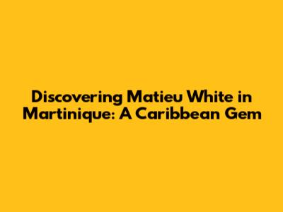 Discovering Matieu White in Martinique: A Caribbean Gem