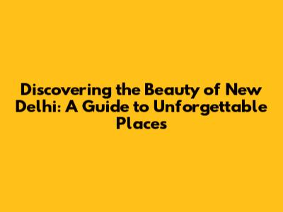 Discovering the Beauty of New Delhi: A Guide to Unforgettable Places