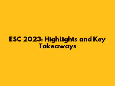 ESC 2023: Highlights and Key Takeaways