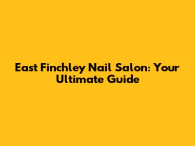 East Finchley Nail Salon: Your Ultimate Guide