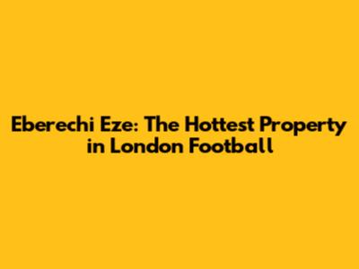 Eberechi Eze: The Hottest Property in London Football