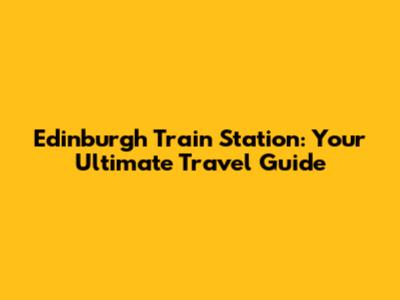 Edinburgh Train Station: Your Ultimate Travel Guide