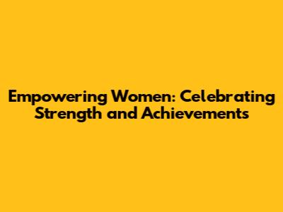 Empowering Women: Celebrating Strength and Achievements