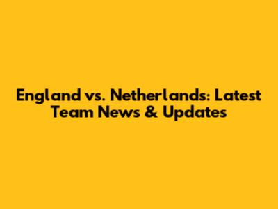 England vs. Netherlands: Latest Team News & Updates