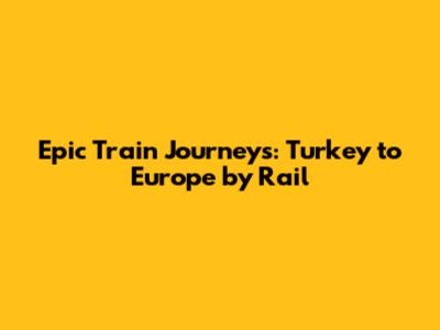 Epic Train Journeys: Turkey to Europe by Rail