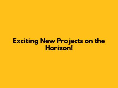 Exciting New Projects on the Horizon!