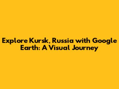 Explore Kursk, Russia with Google Earth: A Visual Journey