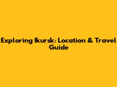 Exploring Ikursk: Location & Travel Guide