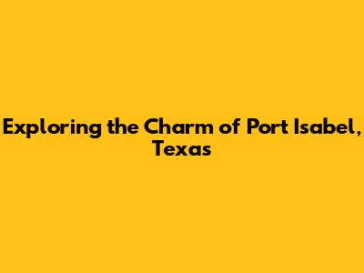 Exploring the Charm of Port Isabel, Texas