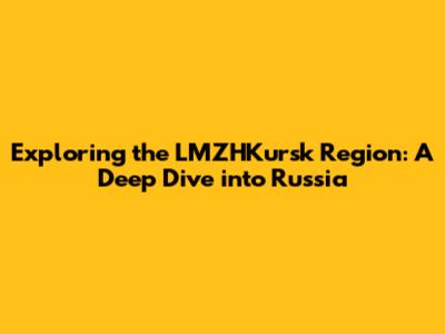 Exploring the LMZHKursk Region: A Deep Dive into Russia