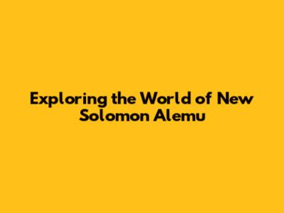 Exploring the World of New Solomon Alemu