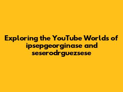 Exploring the YouTube Worlds of ipsepgeorginase and seserodrguezsese