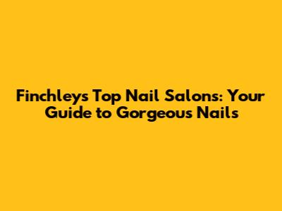 Finchley's Top Nail Salons: Your Guide to Gorgeous Nails