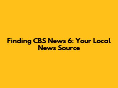 Finding CBS News 6: Your Local News Source