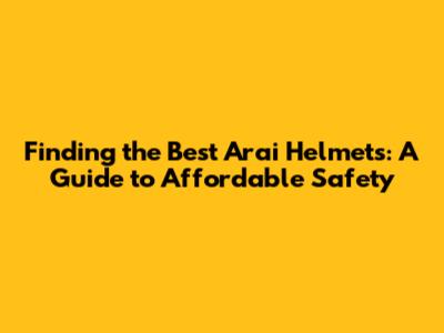 Finding the Best Arai Helmets: A Guide to Affordable Safety