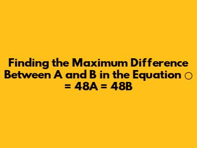 Finding the Maximum Difference Between A and B in the Equation ○ = 48A = 48B