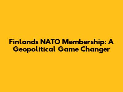 Finland's NATO Membership: A Geopolitical Game Changer