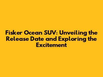 Fisker Ocean SUV: Unveiling the Release Date and Exploring the Excitement